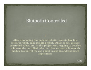 After developing few popular robotic projects like line
follower robot, edge avoiding robot, DTMF robot, gesture
controlled robot, etc. in this project we are going to develop
a bluetooth controlled robo car. Here we used a Bluetooth
module to control the car, and it is also an android based
application.
 