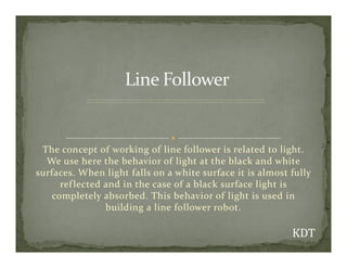 The concept of working of line follower is related to light.
We use here the behavior of light at the black and white
surfaces. When light falls on a white surface it is almost fully
reflected and in the case of a black surface light is
completely absorbed. This behavior of light is used in
building a line follower robot.
 