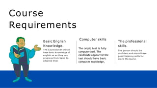 Course
Requirements
Basic English
Knowledge.
THE Course taker should
have basic knowledge of
english so as they can
progress from basic to
advance level.
The celpip test is fully
computerized. The
candidate appear for the
test should have basic
computer knowledge,
Computer skills
The professional
skills.
The person should be
confident and should have
good listening skills for
crack the course.
 