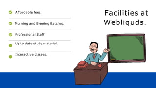Facilities at
Webliquds.
Affordable fees.
Morning and Evening Batches.
Professional Staff
Up to date study material.
Interactive classes.
 