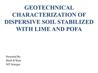 GEOTECHNICAL
CHARACTERIZATION OF
DISPERSIVE SOIL STABILIZED
WITH LIME AND POFA
Presented By:
Shoib B Wani
NIT Srinagar
 