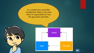In a model view controller
architecture. React is the view
which is responsible for how
the app looks and feels.
 