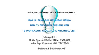 MATA KULIAH PERILAKU KEORGANISASIAN
Kelompok II :
Mokh. Syamsul Bakhri / NIM: I2A020050
Indar Jaya Kusuma / NIM: I2A020049
BAB III - SIKAP DAN KEPUASAN KERJA
&
BAB IV - EMOSI DAN SUASANA HATI
STUDI KASUS: SINGAPORE AIRLINES, Ltd.
Mataram, 6 September 2021
 