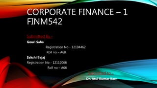 CORPORATE FINANCE – 1
FINM542
Submitted By -
Gouri Saha
Registration No - 12104462
Roll no – A68
Sakshi Bajaj
Registration No - 12112066
Roll no – A66
Submitted to –
Dr. Atul Kumar Karn
 