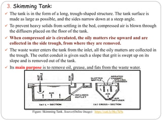 3. Skimming Tank:
 The tank is in the form of a long, trough-shaped structure. The tank surface is
made as large as possible, and the sides narrow down at a steep angle.
 To prevent heavy solids from settling in the bed, compressed air is blown through
the diffusers placed on the floor of the tank.
 When compressed air is circulated, the oily matters rise upward and are
collected in the side trough, from where they are removed.
 The waste water enters the tank from the inlet, all the oily matters are collected in
the trough. The outlet conduit is given such a slope that grit is swept up on its
slope and is removed out of the tank.
 Its main purpose is to remove oil, grease, and fats from the waste water.
Figure: Skimming Tank. Source(Online Image): https://cutt.ly/0ky7k9a
 