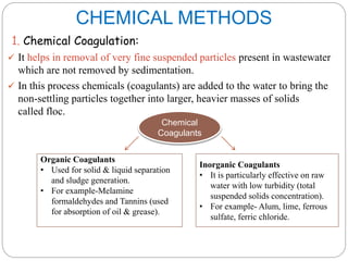 CHEMICAL METHODS
1. Chemical Coagulation:
 It helps in removal of very fine suspended particles present in wastewater
which are not removed by sedimentation.
 In this process chemicals (coagulants) are added to the water to bring the
non-settling particles together into larger, heavier masses of solids
called floc.
Chemical
Coagulants
Organic Coagulants
• Used for solid & liquid separation
and sludge generation.
• For example-Melamine
formaldehydes and Tannins (used
for absorption of oil & grease).
Inorganic Coagulants
• It is particularly effective on raw
water with low turbidity (total
suspended solids concentration).
• For example- Alum, lime, ferrous
sulfate, ferric chloride.
 