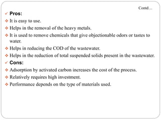  Pros:
 It is easy to use.
 Helps in the removal of the heavy metals.
 It is used to remove chemicals that give objectionable odors or tastes to
water.
 Helps in reducing the COD of the wastewater.
 Helps in the reduction of total suspended solids present in the wastewater.
 Cons:
 Adsorption by activated carbon increases the cost of the process.
 Relatively requires high investment.
 Performance depends on the type of materials used.
Contd…
 