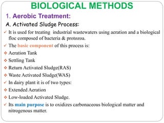 BIOLOGICAL METHODS
1. Aerobic Treatment:
A. Activated Sludge Process:
 It is used for treating industrial wastewaters using aeration and a biological
floc composed of bacteria & protozoa.
 The basic component of this process is:
 Aeration Tank
 Settling Tank
 Return Activated Sludge(RAS)
 Waste Activated Sludge(WAS)
 In dairy plant it is of two types:
 Extended Aeration
 Low-loaded Activated Sludge.
 Its main purpose is to oxidizes carbonaceous biological matter and
nitrogenous matter.
 