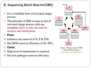 B. Sequencing Batch Reactor(SBR):
 It is a modified form of activated sludge
process.
 The principle of SBR is same as that of
activated sludge process with one
exception: there is only one tank for
aeration and clarification.
 Pros:
 Enhances the removal of N, P & TSS.
 Has BOD removal efficiency of 80 -90%.
 Cons:
 High level of maintenance is required.
 Has low pathogen removal efficiency.
Figure : Various stages of SBR.
Source(Online Image) :
http://biodos.org/SBR_02.htm
 