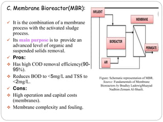 C. Membrane Bioreactor(MBR):
 It is the combination of a membrane
process with the activated sludge
process.
 Its main purpose is to provide an
advanced level of organic and
suspended solids removal.
 Pros:
 Has high COD removal efficiency(90-
95%).
 Reduces BOD to <5mg/L and TSS to
<2mg/L.
 Cons:
 High operation and capital costs
(membranes).
 Membrane complexity and fouling.
Figure: Schematic representation of MBR.
Source: Fundamentals of Membrane
Bioreactors by Bradley LadewigMuayad
Nadhim Zemam Al-Shaeli.
 