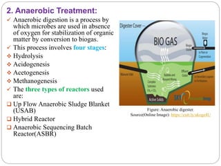 2. Anaerobic Treatment:
 Anaerobic digestion is a process by
which microbes are used in absence
of oxygen for stabilization of organic
matter by conversion to biogas.
 This process involves four stages:
 Hydrolysis
 Acidogenesis
 Acetogenesis
 Methanogenesis
 The three types of reactors used
are:
 Up Flow Anaerobic Sludge Blanket
(USAB)
 Hybrid Reactor
 Anaerobic Sequencing Batch
Reactor(ASBR)
Figure: Anaerobic digester.
Source(Online Image): https://cutt.ly/akoge4U
 
