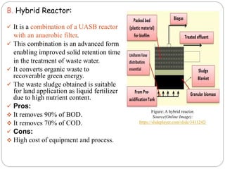 B. Hybrid Reactor:
 It is a combination of a UASB reactor
with an anaerobic filter.
 This combination is an advanced form
enabling improved solid retention time
in the treatment of waste water.
 It converts organic waste to
recoverable green energy.
 The waste sludge obtained is suitable
for land application as liquid fertilizer
due to high nutrient content.
 Pros:
 It removes 90% of BOD.
 It removes 70% of COD.
 Cons:
 High cost of equipment and process.
Figure: A hybrid reactor.
Source(Online Image):
https://slideplayer.com/slide/3411242/
 