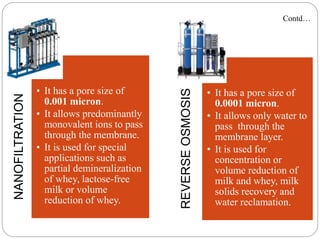 NANOFILTRATION
• It has a pore size of
0.001 micron.
• It allows predominantly
monovalent ions to pass
through the membrane.
• It is used for special
applications such as
partial demineralization
of whey, lactose-free
milk or volume
reduction of whey.
REVERSE
OSMOSIS
• It has a pore size of
0.0001 micron.
• It allows only water to
pass through the
membrane layer.
• It is used for
concentration or
volume reduction of
milk and whey, milk
solids recovery and
water reclamation.
Contd…
 