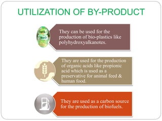 UTILIZATION OF BY-PRODUCT
They can be used for the
production of bio-plastics like
polyhydroxyalkanotes.
They are used for the production
of organic acids like propionic
acid which is used as a
preservative for animal feed &
human food.
They are used as a carbon source
for the production of biofuels.
 