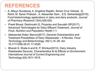 REFERENCES
 A. Allwyn Sundarraj, A. Angeline Rajathi, Simon Cruz Vishaal , D.
Rohit, M. Saran Prakash , A. Alexander Sam , S.S. Seihenbalg(2018).
Food biotechnology applications in dairy and dairy products. Journal
of Pharmacy Research,12(4),520-525.
 Preeti Birwal, Deshmukh G, Priyanka and Saurabh SP(2017).
Advanced Technologies for Dairy Effluent Treatment. Journal of
Food, Nutrition and Population Health,1:1.
 Aleksandar Kolev Slavov(2017). General Characteristics and
Treatment Possibilities of Dairy Wastewater – A Review. Food
Technology and Biotechnology ,55(1),14–28. doi:
10.17113/ftb.55.01.17.4520.
 Bharati S. Shete A and N. P. Shinkar(2013). Dairy Industry
Wastewater Sources, Characteristics & its Effects on Environment.
International Journal of Current Engineering and
Technology,3(5),1611-1615.
 