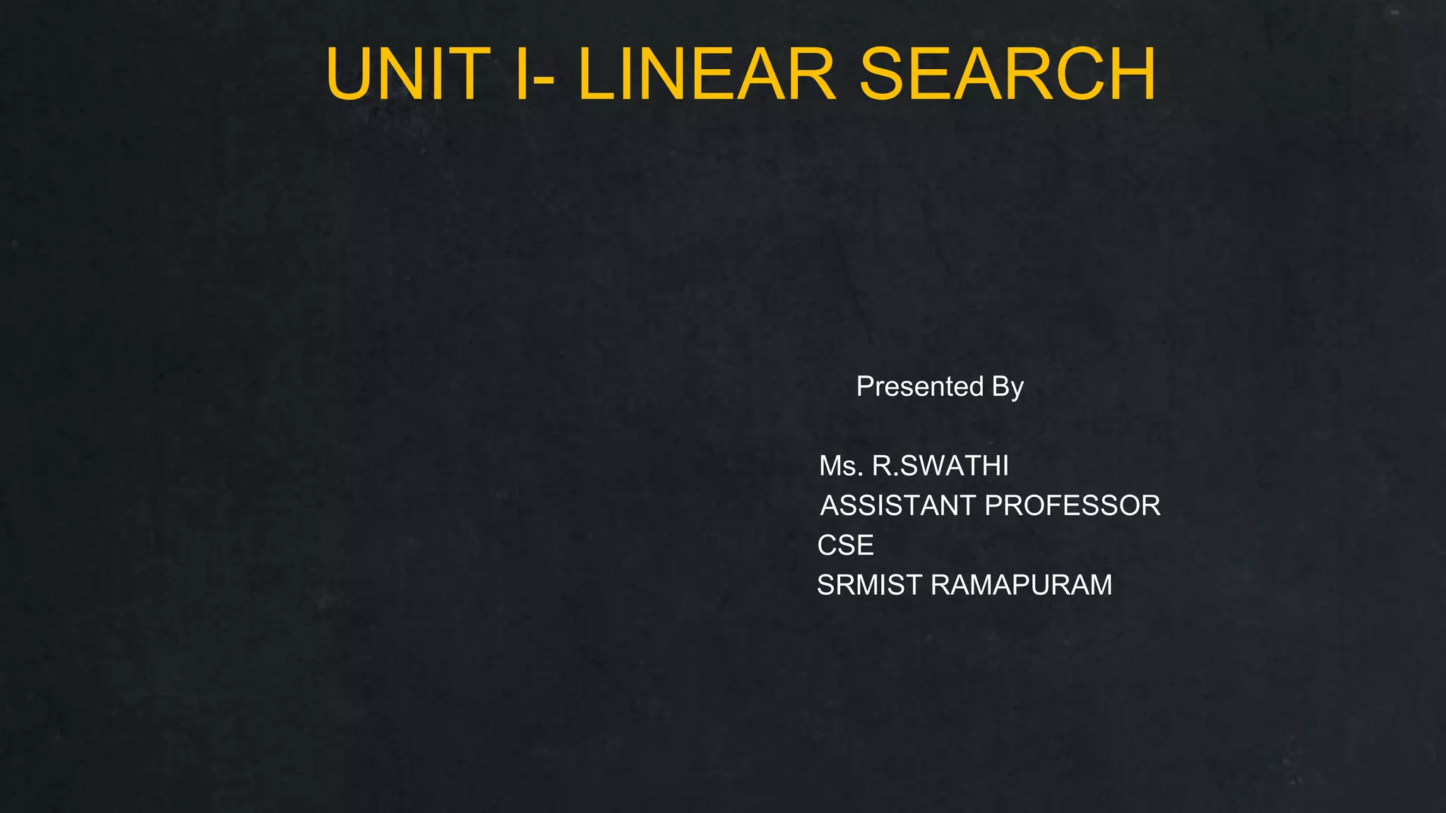 UNIT I- LINEAR SEARCH
Presented By
Ms. R.SWATHI
ASSISTANT PROFESSOR
CSE
SRMIST RAMAPURAM
 