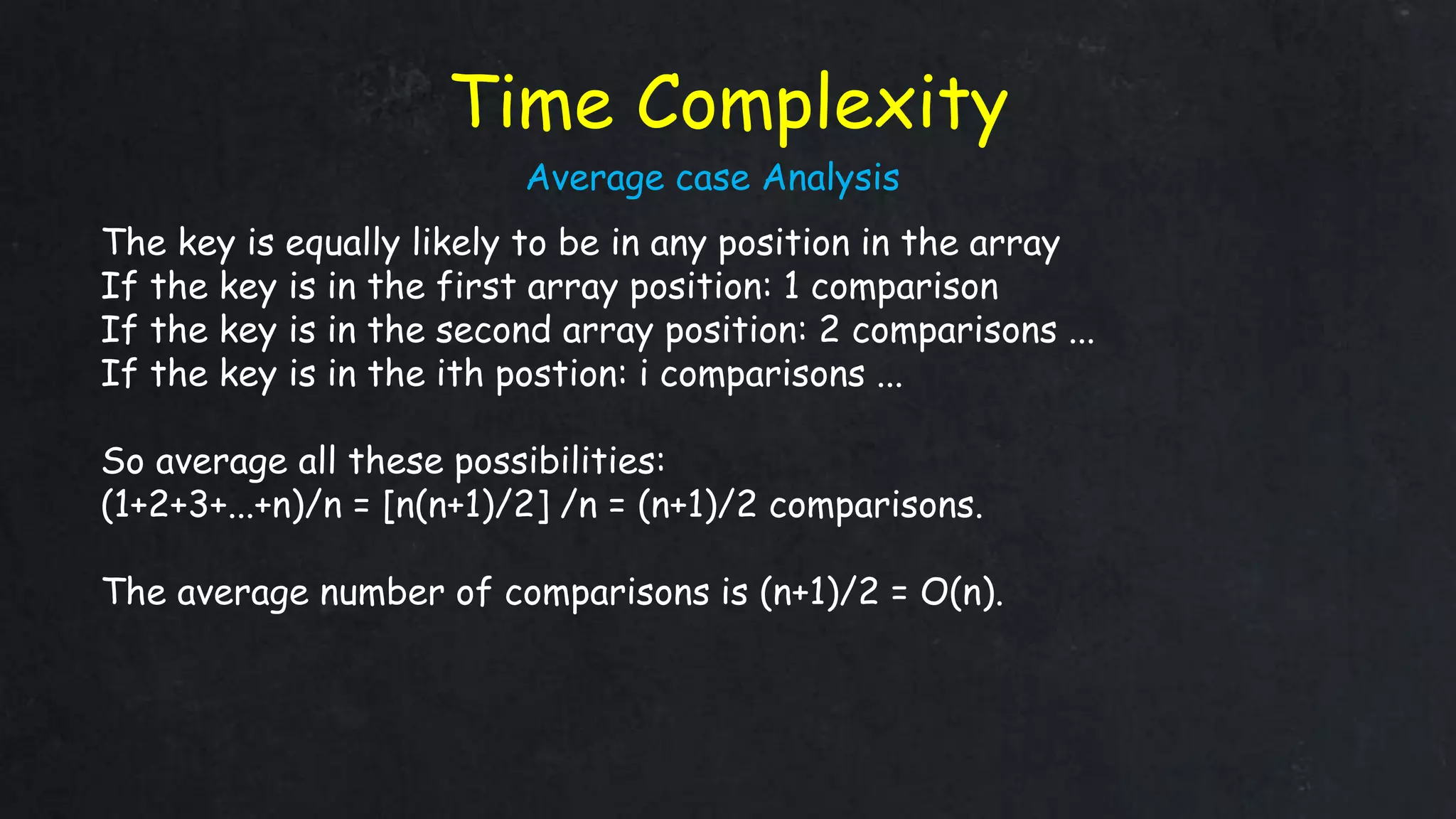 Time Complexity
The key is equally likely to be in any position in the array
If the key is in the first array position: 1 comparison
If the key is in the second array position: 2 comparisons ...
If the key is in the ith postion: i comparisons ...
So average all these possibilities:
(1+2+3+...+n)/n = [n(n+1)/2] /n = (n+1)/2 comparisons.
The average number of comparisons is (n+1)/2 = O(n).
Average case Analysis
 