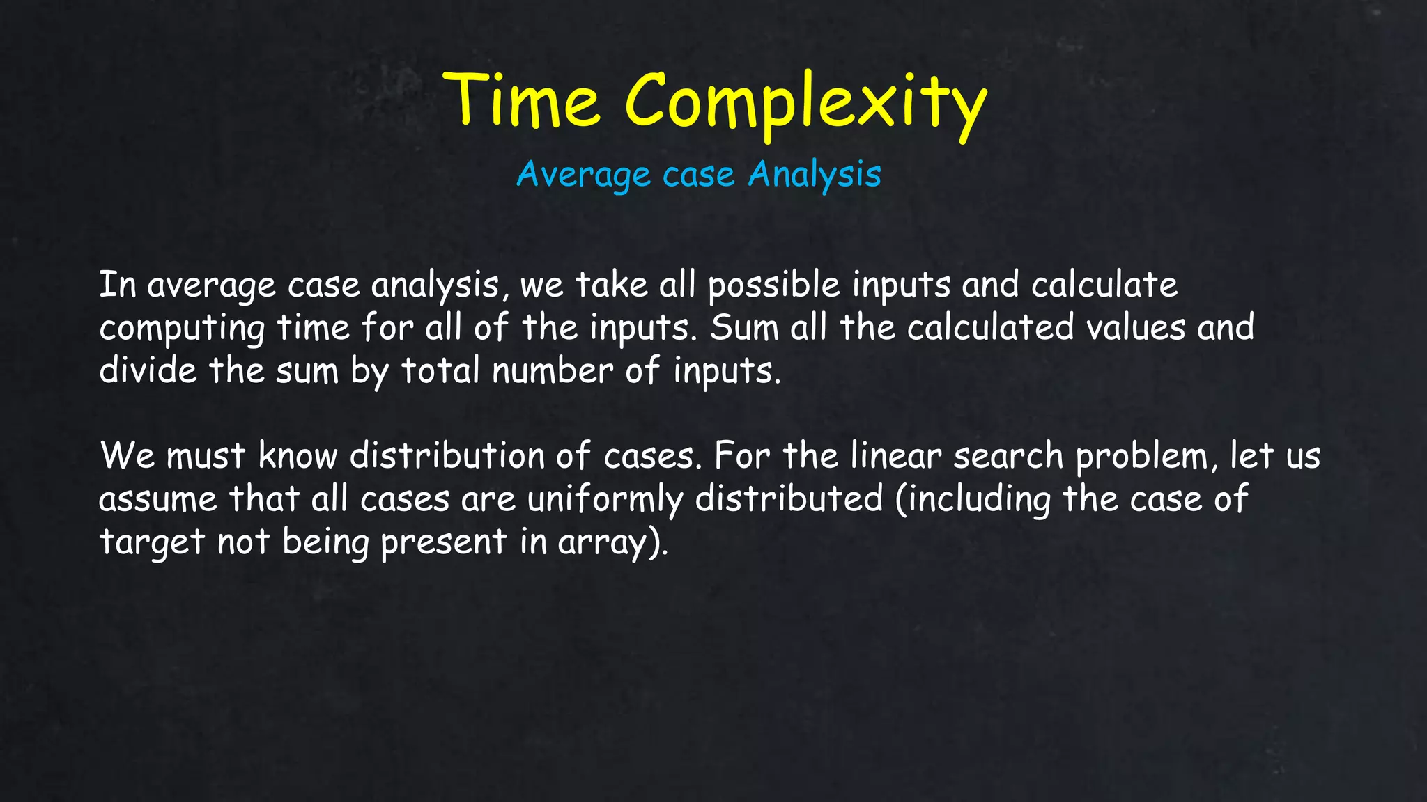 Time Complexity
In average case analysis, we take all possible inputs and calculate
computing time for all of the inputs. Sum all the calculated values and
divide the sum by total number of inputs.
We must know distribution of cases. For the linear search problem, let us
assume that all cases are uniformly distributed (including the case of
target not being present in array).
Average case Analysis
 