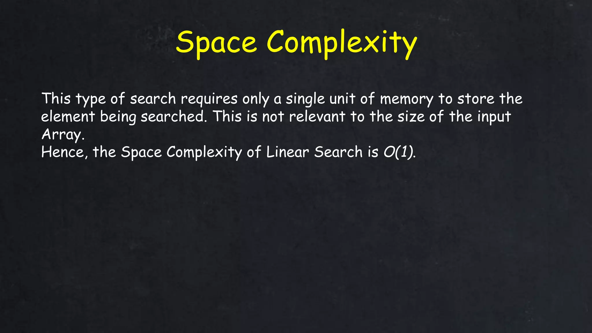 Space Complexity
This type of search requires only a single unit of memory to store the
element being searched. This is not relevant to the size of the input
Array.
Hence, the Space Complexity of Linear Search is O(1).
 