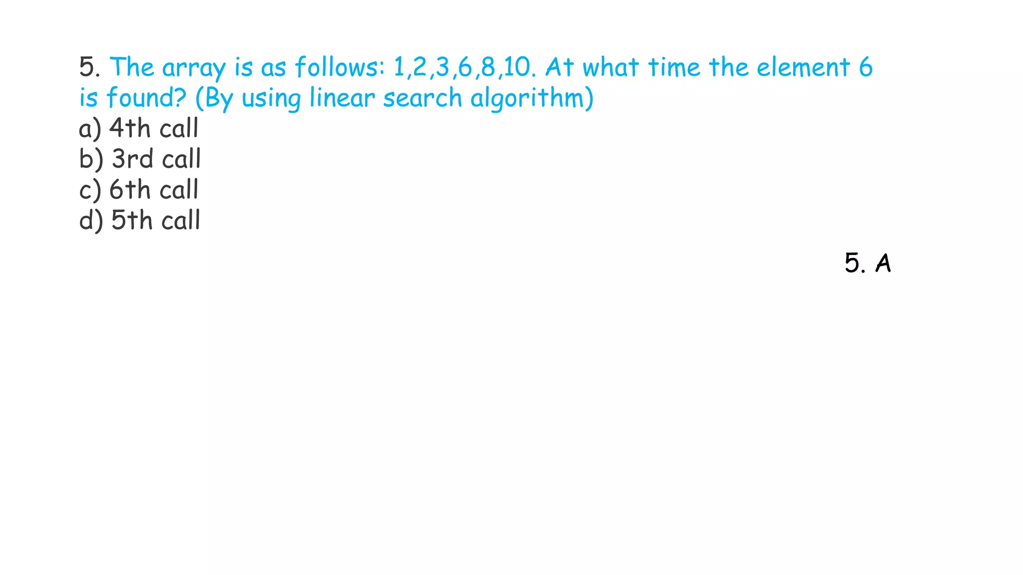 5. The array is as follows: 1,2,3,6,8,10. At what time the element 6
is found? (By using linear search algorithm)
a) 4th call
b) 3rd call
c) 6th call
d) 5th call
5. A
 