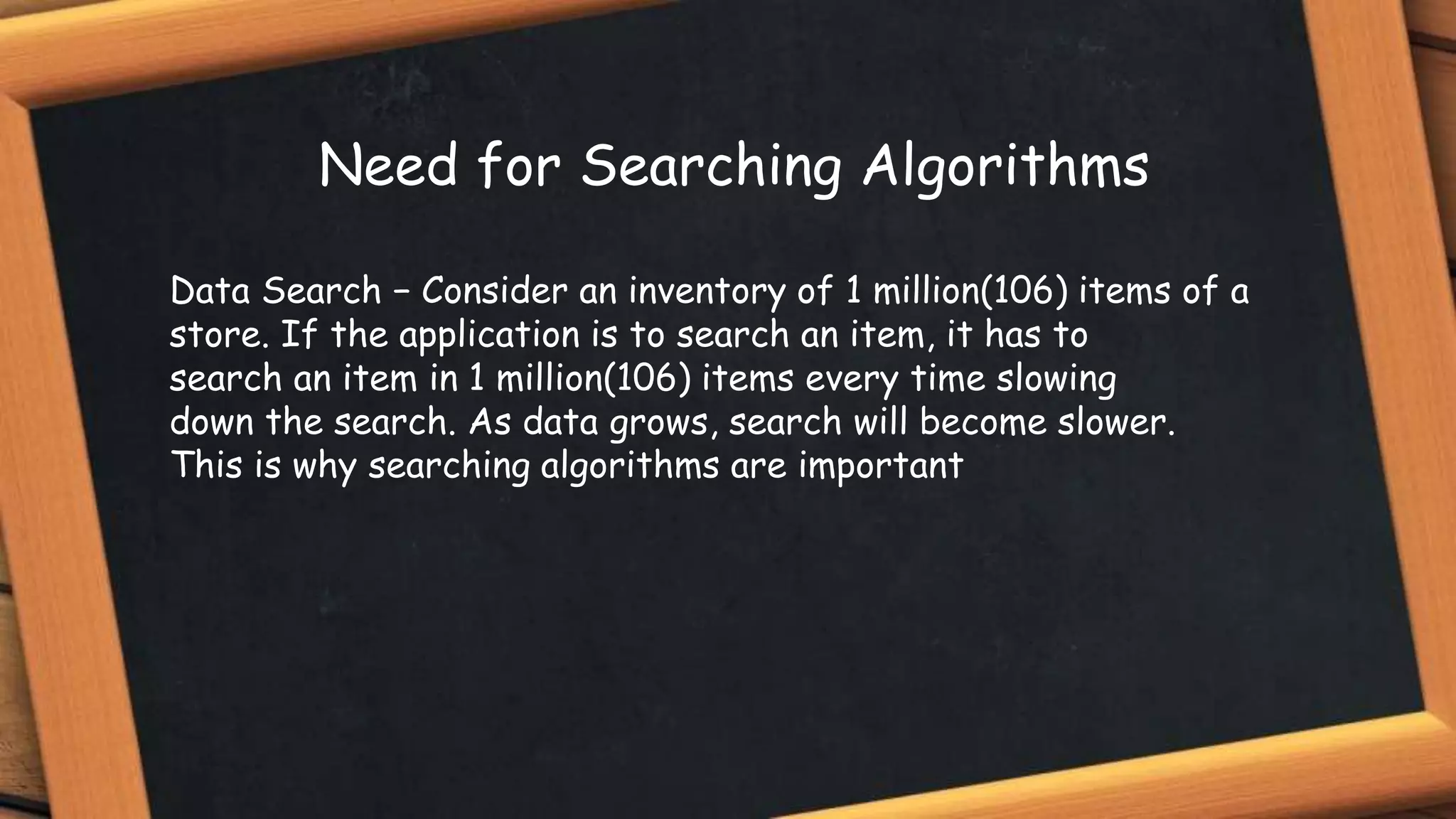Data Search − Consider an inventory of 1 million(106) items of a
store. If the application is to search an item, it has to
search an item in 1 million(106) items every time slowing
down the search. As data grows, search will become slower.
This is why searching algorithms are important
Need for Searching Algorithms
 