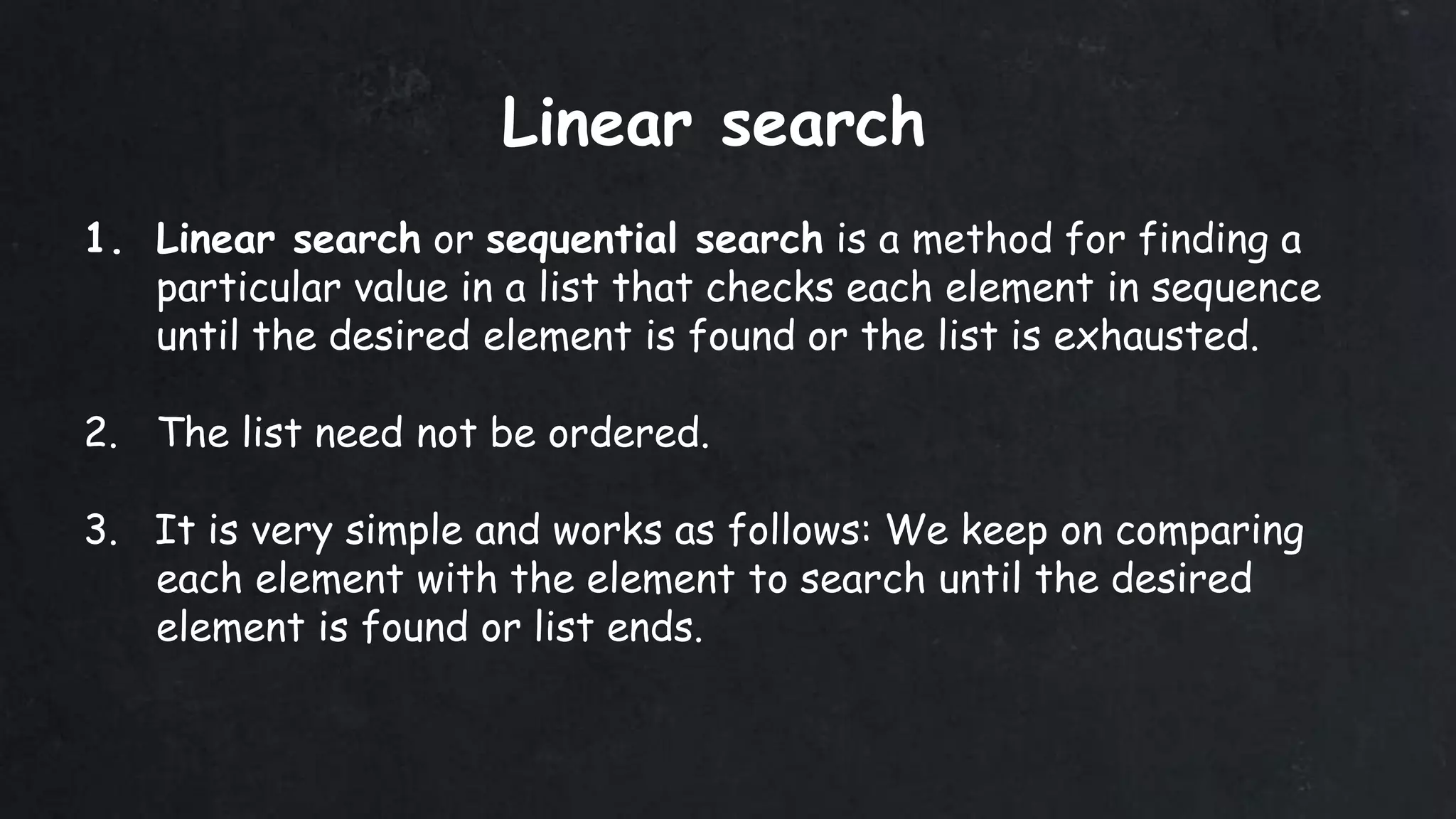 1. Linear search or sequential search is a method for finding a
particular value in a list that checks each element in sequence
until the desired element is found or the list is exhausted.
2. The list need not be ordered.
3. It is very simple and works as follows: We keep on comparing
each element with the element to search until the desired
element is found or list ends.
Linear search
 