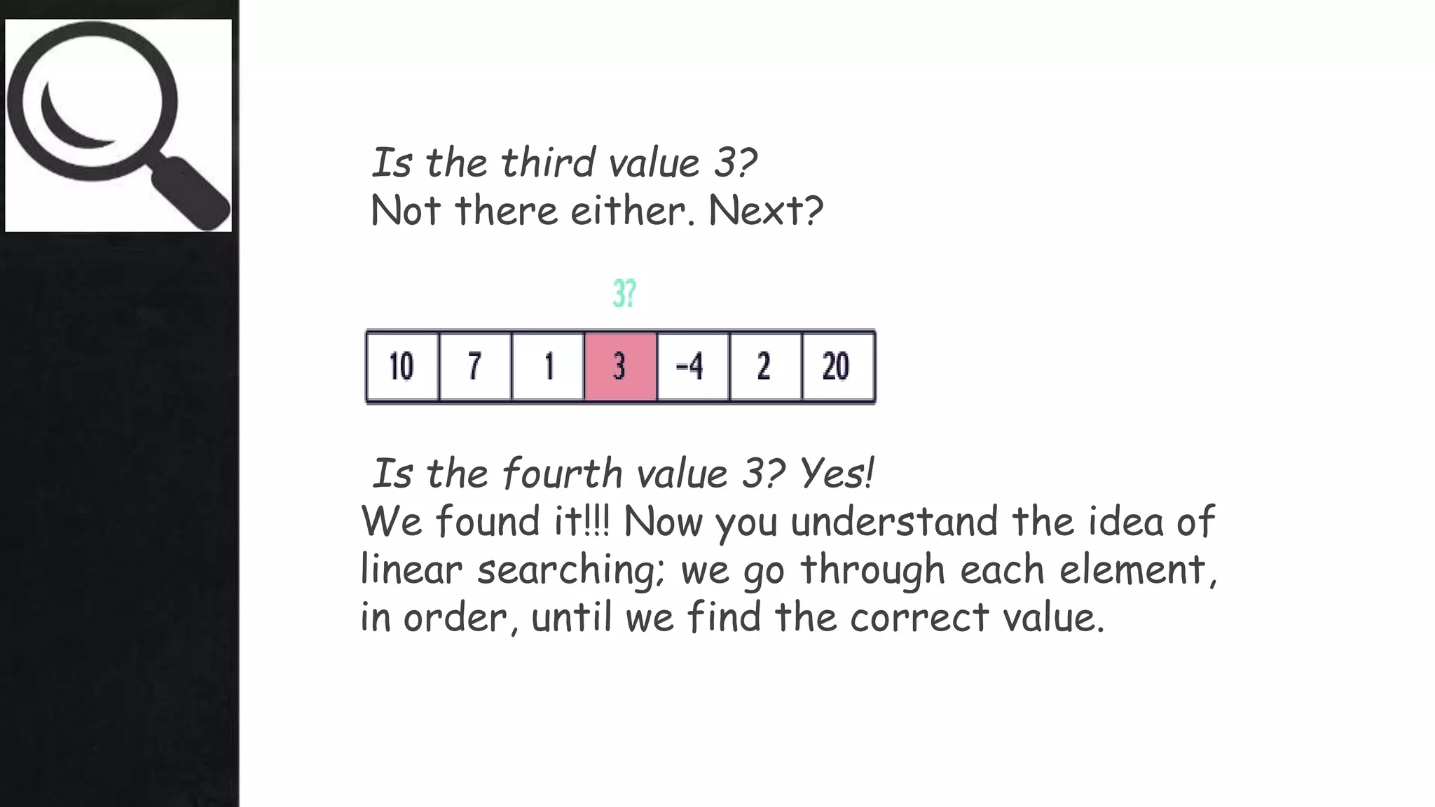 Is the third value 3?
Not there either. Next?
Is the fourth value 3? Yes!
We found it!!! Now you understand the idea of
linear searching; we go through each element,
in order, until we find the correct value.
 