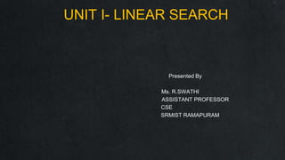 UNIT I- LINEAR SEARCH
Presented By
Ms. R.SWATHI
ASSISTANT PROFESSOR
CSE
SRMIST RAMAPURAM
 