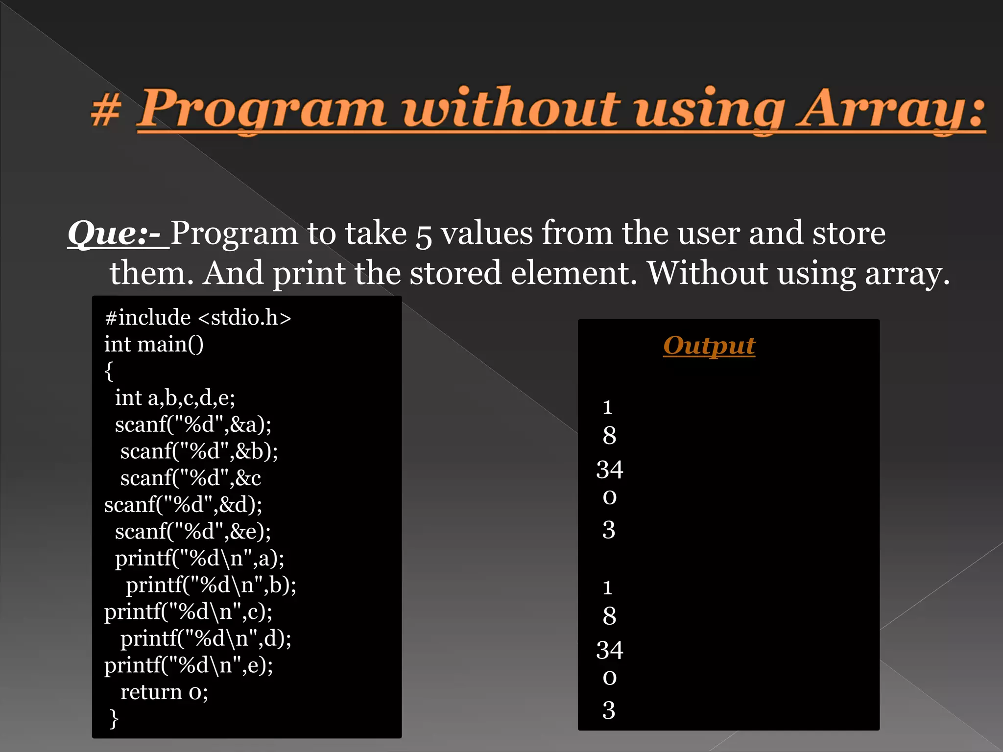 Que:- Program to take 5 values from the user and store them. And print the stored element. Without using array. #include <stdio.h> int main() { int a,b,c,d,e; scanf("%d",&a); scanf("%d",&b); scanf("%d",&c scanf("%d",&d); scanf("%d",&e); printf("%dn",a); printf("%dn",b); printf("%dn",c); printf("%dn",d); printf("%dn",e); return 0; } Output 1 8 34 0 3 1 8 34 0 3 