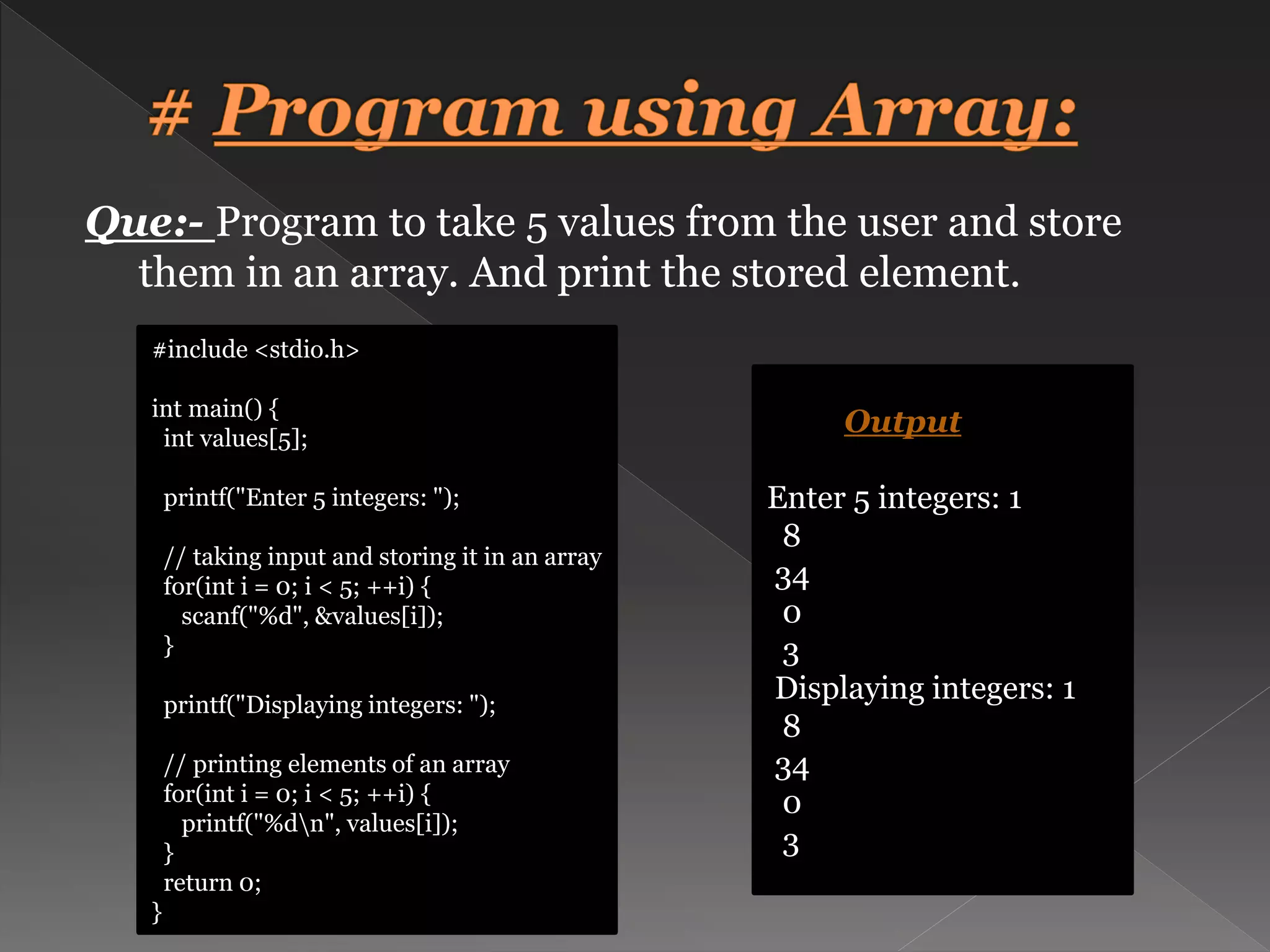 Que:- Program to take 5 values from the user and store them in an array. And print the stored element. #include <stdio.h> int main() { int values[5]; printf("Enter 5 integers: "); // taking input and storing it in an array for(int i = 0; i < 5; ++i) { scanf("%d", &values[i]); } printf("Displaying integers: "); // printing elements of an array for(int i = 0; i < 5; ++i) { printf("%dn", values[i]); } return 0; } Output Enter 5 integers: 1 8 34 0 3 Displaying integers: 1 8 34 0 3 