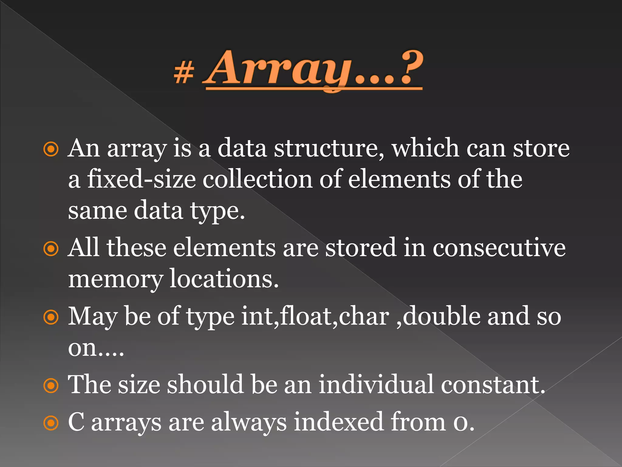  An array is a data structure, which can store a fixed-size collection of elements of the same data type.  All these elements are stored in consecutive memory locations.  May be of type int,float,char ,double and so on….  The size should be an individual constant.  C arrays are always indexed from 0. 