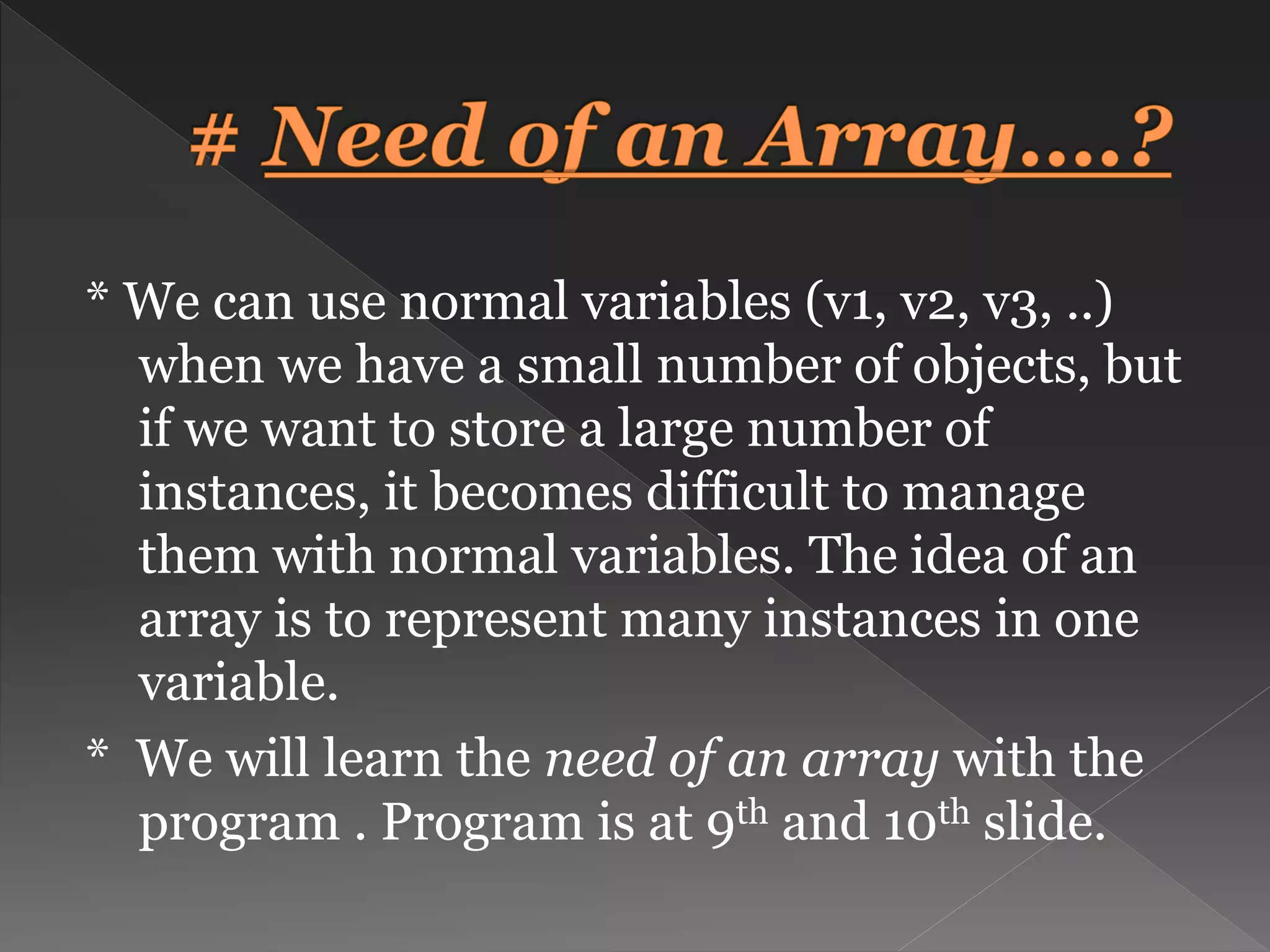 * We can use normal variables (v1, v2, v3, ..) when we have a small number of objects, but if we want to store a large number of instances, it becomes difficult to manage them with normal variables. The idea of an array is to represent many instances in one variable. * We will learn the need of an array with the program . Program is at 9th and 10th slide. 