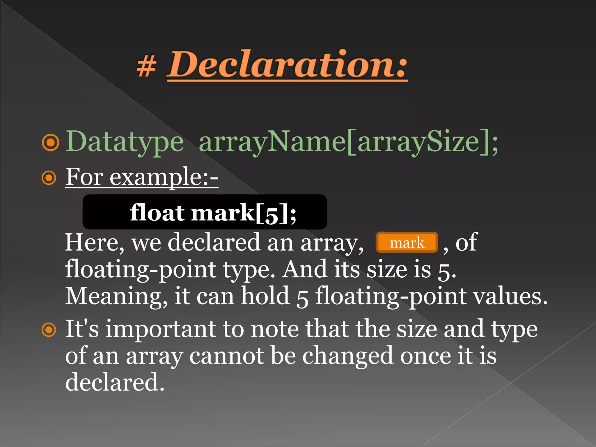  Datatype arrayName[arraySize];  For example:- Here, we declared an array, , of floating-point type. And its size is 5. Meaning, it can hold 5 floating-point values.  It's important to note that the size and type of an array cannot be changed once it is declared. float mark[5]; mark 