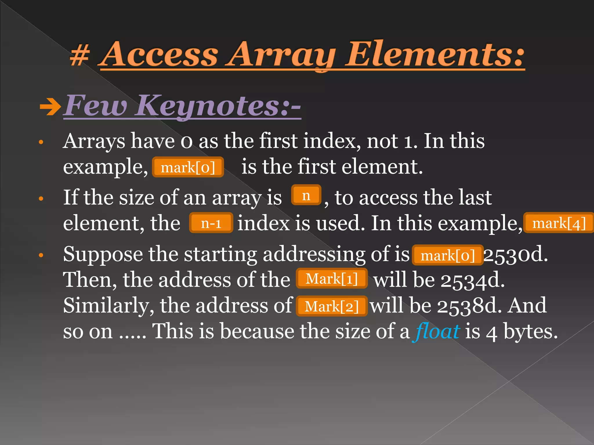 Few Keynotes:- • Arrays have 0 as the first index, not 1. In this example, is the first element. • If the size of an array is , to access the last element, the index is used. In this example, • Suppose the starting addressing of is 2530d. Then, the address of the will be 2534d. Similarly, the address of will be 2538d. And so on ….. This is because the size of a float is 4 bytes. mark[0] n n-1 mark[4] mark[0] Mark[1] Mark[2] 