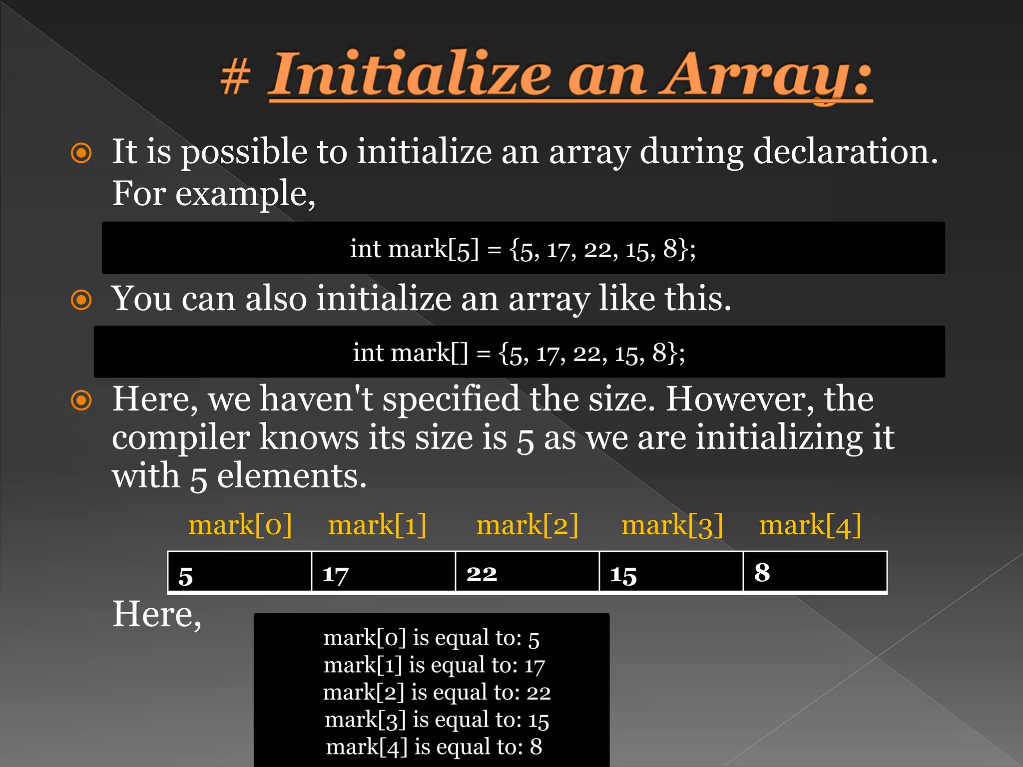  It is possible to initialize an array during declaration. For example,  You can also initialize an array like this.  Here, we haven't specified the size. However, the compiler knows its size is 5 as we are initializing it with 5 elements. mark[0] mark[1] mark[2] mark[3] mark[4] Here, int mark[5] = {5, 17, 22, 15, 8}; int mark[] = {5, 17, 22, 15, 8}; 5 17 22 15 8 mark[0] is equal to: 5 mark[1] is equal to: 17 mark[2] is equal to: 22 mark[3] is equal to: 15 mark[4] is equal to: 8 