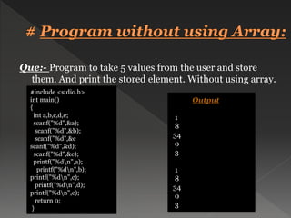 Que:- Program to take 5 values from the user and store
them. And print the stored element. Without using array.
#include <stdio.h>
int main()
{
int a,b,c,d,e;
scanf("%d",&a);
scanf("%d",&b);
scanf("%d",&c
scanf("%d",&d);
scanf("%d",&e);
printf("%dn",a);
printf("%dn",b);
printf("%dn",c);
printf("%dn",d);
printf("%dn",e);
return 0;
}
Output
1
8
34
0
3
1
8
34
0
3
 