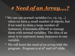 * We can use normal variables (v1, v2, v3, ..)
when we have a small number of objects, but
if we want to store a large number of
instances, it becomes difficult to manage
them with normal variables. The idea of an
array is to represent many instances in one
variable.
* We will learn the need of an array with the
program . Program is at 9th and 10th slide.
 