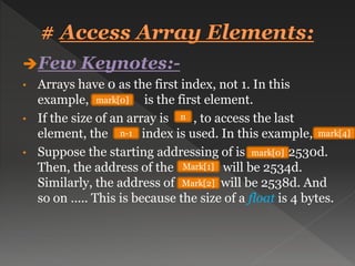 Few Keynotes:-
• Arrays have 0 as the first index, not 1. In this
example, is the first element.
• If the size of an array is , to access the last
element, the index is used. In this example,
• Suppose the starting addressing of is 2530d.
Then, the address of the will be 2534d.
Similarly, the address of will be 2538d. And
so on ….. This is because the size of a float is 4 bytes.
mark[0]
n
n-1 mark[4]
mark[0]
Mark[1]
Mark[2]
 