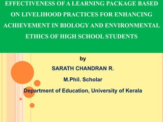 by
SARATH CHANDRAN R.
M.Phil. Scholar
Department of Education, University of Kerala
EFFECTIVENESS OF A LEARNING PACKAGE BASED
ON LIVELIHOOD PRACTICES FOR ENHANCING
ACHIEVEMENT IN BIOLOGY AND ENVIRONMENTAL
ETHICS OF HIGH SCHOOL STUDENTS
 