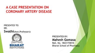 A CASE PRESENTATION ON
CORONARY ARTERY DISEASE
PRESENTED TO:
DR.
Swathi(Asst.Professor))
PRESENTED BY:
Mahesh Gomasa
Roll. No. 18CE1T0010
Bharat School of Pharmacy
 