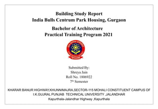 Building Study Report
India Bulls Centrum Park Housing, Gurgaon
Bachelor of Architecture
Practical Training Program 2021
Submitted By:
Shreya Jain
Roll No. 1806922
7th Semester
KHARAR BANUR HIGHWAY,KHUNNIMAJRA,SECTOR-115 MOHALI CONSTITUENT CAMPUS OF
I.K.GUJRAL PUNJAB TECHNICAL UNIVERSITY ,JALANDHAR
Kapurthala-Jalandhar Highway ,Kapurthala
 