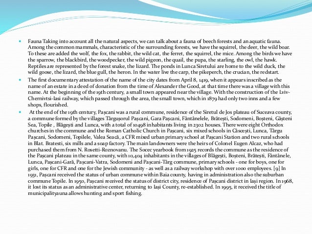  Fauna Taking into account all the natural aspects, we can talk about a fauna of beech forests and an aquatic fauna.
Among the common mammals, characteristic of the surrounding forests, we have the squirrel, the deer, the wild boar.
To these are added the wolf, the fox, the rabbit, the wild cat, the ferret, the squirrel, the mice. Among the birds we have
the sparrow, the blackbird, the woodpecker, the wild pigeon, the quail, the pupa, the starling, the owl, the hawk.
Reptiles are represented by the forest snake, the lizard. The ponds in Lunca Siretului are home to the wild duck, the
wild goose, the lizard, the blue gull, the heron. In the water live the carp, the pikeperch, the crucian, the redstart.
 The first documentary attestation of the name of the city dates from April 8, 1419, when it appears inscribed as the
name of an estate in a deed of donation from the time of Alexander the Good, at that time there was a village with this
name. At the beginning of the 19th century, a small town appeared near the village. With the construction of the Lviv-
Chernivtsi-Iasi railway, which passed through the area, the small town, which in 1879 had only two inns and a few
shops, flourished.
 At the end of the 19th century, Pașcani was a rural commune, residence of the Siretul de Jos plateau of Suceava county,
a commune formed by the villages Târgușorul Pașcani, Gara Pașcani, Fântânelele, Brătești, Sodomeni, Boșteni, Gâșteni
Sea, Topile , Blăgești and Lunca, with a total of 10498 inhabitants living in 2302 houses. There were eight Orthodox
churches in the commune and the Roman Catholic Church in Pașcani, six mixed schools in Câscești, Lunca, Târgu
Pașcani, Sodomeni, Topilele, Valea Seacă, a CFR mixed urban primary school at Pașcani Station and two rural schools
in Blat. Bratesti, six mills and a soap factory. The main landowners were the heirs of Colonel Eugen Alcaz, who had
purchased them from N. Rosetti-Roznovanu. The Socec yearbook from 1925 records the commune as the residence of
the Pașcani plateau in the same county, with 10,404 inhabitants in the villages of Blăgești, Boșteni, Brătești, Fântânele,
Lunca, Pașcani-Gară, Pașcani-Vatra, Sodomeni and Pașcani-Târg commune, primary schools - one for boys, one for
girls, one for CFR and one for the Jewish community - as well as a railway workshop with over 1000 employees. [9] In
1931, Pașcani received the status of urban commune within Baia county, having in administration also the suburban
commune Topile. In 1950, Pașcani received the status of district city, residence of Pașcani district in Iași region. In 1968,
it lost its status as an administrative center, returning to Iași County, re-established. In 1995, it received the title of
municipalityauna allows hunting and sport fishing.
 