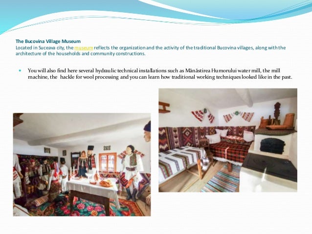 The Bucovina Village Museum
Located in Suceava city, the museum reflects the organization and the activity of the traditional Bucovina villages, along with the
architecture of the households and community constructions.
 You will also find here several hydraulic technical installations such as Mănăstirea Humorului water mill, the mill
machine, the hackle for wool processing and you can learn how traditional working techniques looked like in the past.
 