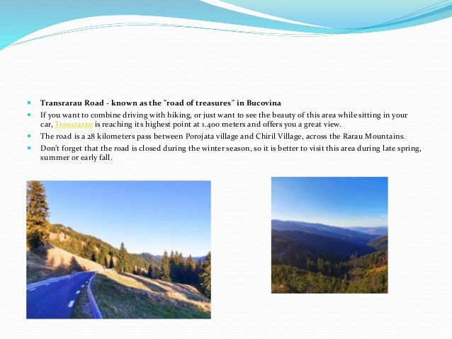  Transrarau Road - known as the "road of treasures" in Bucovina
 If you want to combine driving with hiking, or just want to see the beauty of this area while sitting in your
car, Transrarau is reaching its highest point at 1.400 meters and offers you a great view.
 The road is a 28 kilometers pass between Porojata village and Chiril Village, across the Rarau Mountains.
 Don’t forget that the road is closed during the winter season, so it is better to visit this area during late spring,
summer or early fall.
 