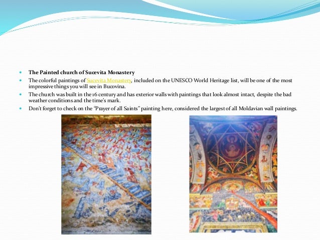  The Painted church of Sucevita Monastery
 The colorful paintings of Sucevita Monastery, included on the UNESCO World Heritage list, will be one of the most
impressive things you will see in Bucovina.
 The church was built in the 16 century and has exterior walls with paintings that look almost intact, despite the bad
weather conditions and the time’s mark.
 Don’t forget to check on the “Prayer of all Saints” painting here, considered the largest of all Moldavian wall paintings.
 