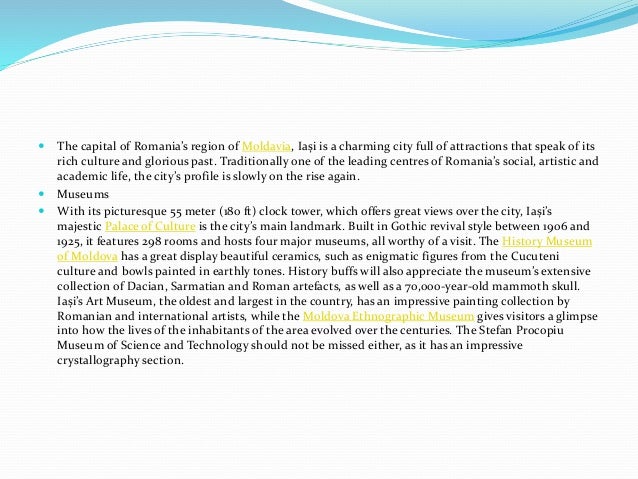  The capital of Romania’s region of Moldavia, Iași is a charming city full of attractions that speak of its
rich culture and glorious past. Traditionally one of the leading centres of Romania’s social, artistic and
academic life, the city’s profile is slowly on the rise again.
 Museums
 With its picturesque 55 meter (180 ft) clock tower, which offers great views over the city, Iași’s
majestic Palace of Culture is the city’s main landmark. Built in Gothic revival style between 1906 and
1925, it features 298 rooms and hosts four major museums, all worthy of a visit. The History Museum
of Moldova has a great display beautiful ceramics, such as enigmatic figures from the Cucuteni
culture and bowls painted in earthly tones. History buffs will also appreciate the museum’s extensive
collection of Dacian, Sarmatian and Roman artefacts, as well as a 70,000-year-old mammoth skull.
Iași’s Art Museum, the oldest and largest in the country, has an impressive painting collection by
Romanian and international artists, while the Moldova Ethnographic Museum gives visitors a glimpse
into how the lives of the inhabitants of the area evolved over the centuries. The Stefan Procopiu
Museum of Science and Technology should not be missed either, as it has an impressive
crystallography section.
 