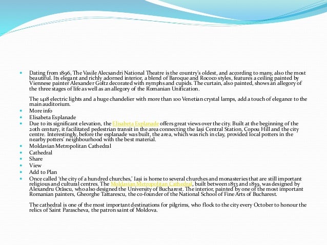  Dating from 1896, The Vasile Alecsandri National Theatre is the country’s oldest, and according to many, also the most
beautiful. Its elegant and richly adorned interior, a blend of Baroque and Rococo styles, features a ceiling painted by
Viennese painter Alexander Goltz decorated with nymphs and cupids. The curtain, also painted, shows an allegory of
the three stages of life as well as an allegory of the Romanian Unification.
The 1418 electric lights and a huge chandelier with more than 100 Venetian crystal lamps, add a touch of elegance to the
main auditorium.
 More info
 Elisabeta Esplanade
 Due to its significant elevation, the Elisabeta Esplanade offers great views over the city. Built at the beginning of the
20th century, it facilitated pedestrian transit in the area connecting the Iași Central Station, Copou Hill and the city
centre. Interestingly, before the esplanade was built, the area, which was rich in clay, provided local potters in the
nearby potters’ neighbourhood with the best material.
 Moldavian Metropolitan Cathedral
 Cathedral
 Share
 View
 Add to Plan
 Once called ‘the city of a hundred churches,’ Iași is home to several churches and monasteries that are still important
religious and cultural centres. The Moldavian Metropolitan Cathedral, built between 1833 and 1839, was designed by
Alexandru Orăscu, who also designed the University of Bucharest. The interior, painted by one of the most important
Romanian painters, Gheorghe Tattarescu, the co-founder of the National School of Fine Arts of Bucharest.
The cathedral is one of the most important destinations for pilgrims, who flock to the city every October to honour the
relics of Saint Parascheva, the patron saint of Moldova.
 