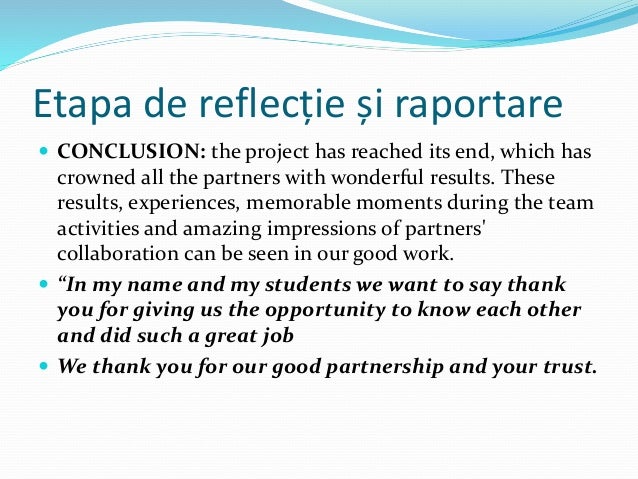 Etapa de reflecție și raportare
 CONCLUSION: the project has reached its end, which has
crowned all the partners with wonderful results. These
results, experiences, memorable moments during the team
activities and amazing impressions of partners'
collaboration can be seen in our good work.
 “In my name and my students we want to say thank
you for giving us the opportunity to know each other
and did such a great job
 We thank you for our good partnership and your trust.
 