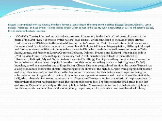 Pașcani is a municipality in Iași County, Moldova, Romania, consisting of the component localities Blăgești, Boșteni, Gâștești, Lunca,
Pașcani (residence) and Sodomeni. It is the second largest urban center in the county, with a population of 33,745 inhabitants (2011).
It is an important railway junction.
 LOCATION The city is located in the northwestern part of the county, in the south of the Suceava Plateau, on the
banks of the Siret River. It is crossed by the national road DN28A, which connects it to the east of Târgu Frumos
(further to Iași on DN28) and to the west to Moțca (further to Suceava on DN2). This road intersects at Pașcani with
the county road DJ208, which connects it to the south with Stolniceni-Prăjescu, Mogoșești-Siret, Hălăucești, Mircești
and further in Neamț de Săbăoani county (where it ends in DN2 which leads further to Roman); and north of Valea
Seacă, Lespezi, and further in Suceava County to Dolhasca, Dolhești, Preutești and Fălticeni (where it also ends in
DN2). [4] Also from DN28A, in Blăgești, the county road DJ281C branches, which leads to the northeast to
Hărmănești, Todirești, Balș and Cotnari (where it ends in DN28B). [5] The city is a railway junction, its station on the
Suceava-Roman railway being the point from which another important railway branch to Iași (Highway CFR 606)
branches, as well as a secondary one to Târgu Neamț. Climate Due to its geographical position, the town of Pașcani has
a fairly pronounced continental climate, integrating into the climate of the high hills. Apart from geographical position
and relief, the climate of the Siret Valley in the Pașcani sector is related to other factors, more important being the
solar radiation and the general circulation of the Atlantic anticyclonic air masses - and the direction of the Siret Valley
(NS), which channels air currents. requires citation] Vegetation The vegetation is characteristic of the plateau areas. In
places where the forest has been destroyed, the vegetation is steppe-like. The forest occupies small areas, in the East
and West of Pașcani municipality, on the nearby hills, at Moțca, Miroslovești, Valea-Seacă. It is dominated by beech,
hornbeam, sessile oak, lime, birch and less frequently, maple, maple, elm, oak, silver lime, scorch and wild cherry.
 