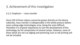 3. Achievement of this investigation
3.1.2. Emphasis---- mass transfer
Since LED of three colours cannot be grown directly on the device
substrate, mass transfer is indispensable in the whole process before
more cutting-edge technologies arise, being the most difficult.
Therefore it is of great importance to sort the development of this
technology, by the composition of several camps. However, some of
them which are not cut-edging and promising such as roll printing will
not be included.
 